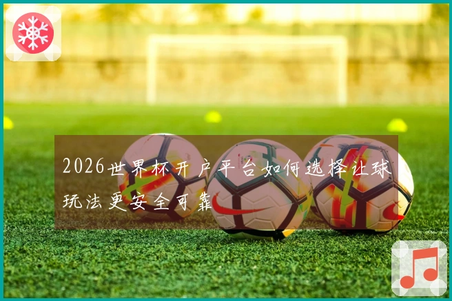 2026世界杯开户平台如何选择让球玩法更安全可靠