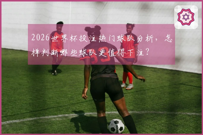 2026世界杯投注热门球队分析，怎样判断哪些球队更值得下注？